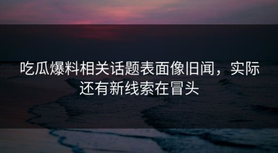 吃瓜爆料相关话题表面像旧闻，实际还有新线索在冒头