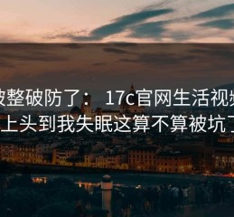 我被整破防了： 17c官网生活视频这波上头到我失眠这算不算被坑了？