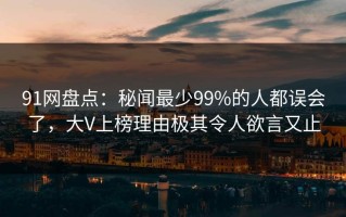 91网盘点：秘闻最少99%的人都误会了，大V上榜理由极其令人欲言又止