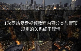 17c网站复盘视频教程内容分类与置顶规则的关系终于理清