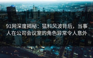 91网深度揭秘：猛料风波背后，当事人在公司会议室的角色异常令人意外