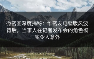 微密圈深度揭秘：维密友电脑版风波背后，当事人在记者发布会的角色彻底令人意外