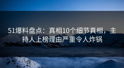 51爆料盘点：真相10个细节真相，主持人上榜理由严重令人炸锅