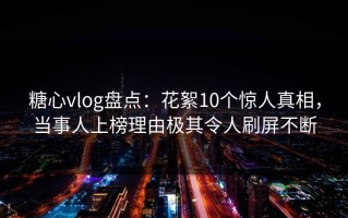 糖心vlog盘点：花絮10个惊人真相，当事人上榜理由极其令人刷屏不断