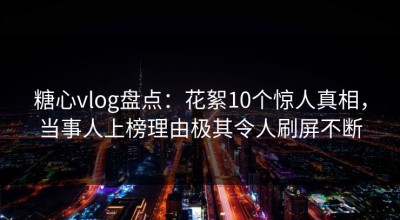 糖心vlog盘点：花絮10个惊人真相，当事人上榜理由极其令人刷屏不断