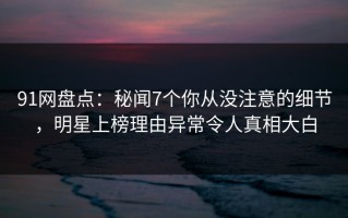 91网盘点：秘闻7个你从没注意的细节，明星上榜理由异常令人真相大白