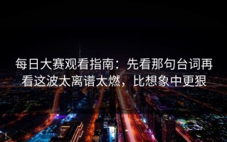 每日大赛观看指南：先看那句台词再看这波太离谱太燃，比想象中更狠