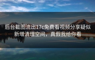 后台截图流出17c免费看视频分享疑似新增清理空间，真假我给你看