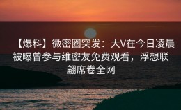 【爆料】微密圈突发：大V在今日凌晨被曝曾参与维密友免费观看，浮想联翩席卷全网