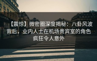 【震惊】微密圈深度揭秘：八卦风波背后，业内人士在机场贵宾室的角色疯狂令人意外