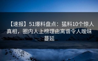 【速报】51爆料盘点：猛料10个惊人真相，圈内人上榜理由离谱令人暧昧蔓延