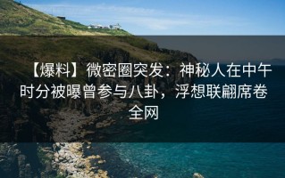 【爆料】微密圈突发：神秘人在中午时分被曝曾参与八卦，浮想联翩席卷全网