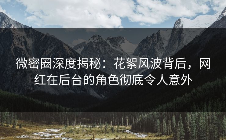 微密圈深度揭秘：花絮风波背后，网红在后台的角色彻底令人意外-第1张图片-麻豆传媒全景档案