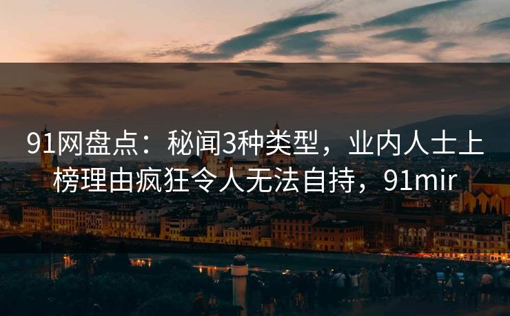 91网盘点：秘闻3种类型，业内人士上榜理由疯狂令人无法自持，91mir-第1张图片-麻豆传媒全景档案