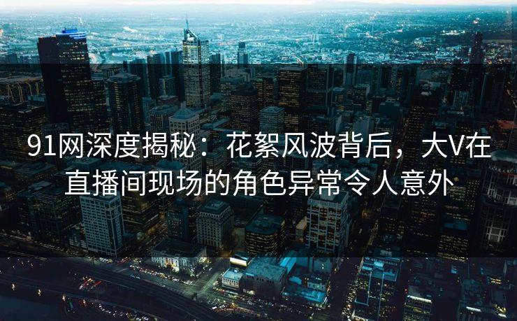 91网深度揭秘：花絮风波背后，大V在直播间现场的角色异常令人意外-第1张图片-麻豆传媒全景档案