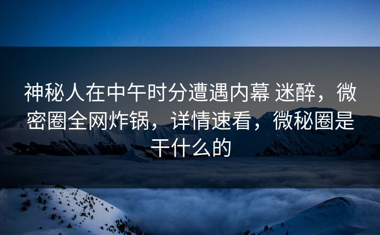 神秘人在中午时分遭遇内幕 迷醉，微密圈全网炸锅，详情速看，微秘圈是干什么的-第1张图片-麻豆传媒全景档案