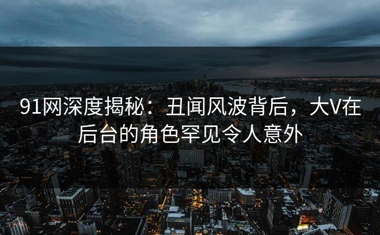 91网深度揭秘：丑闻风波背后，大V在后台的角色罕见令人意外-第1张图片-麻豆传媒全景档案