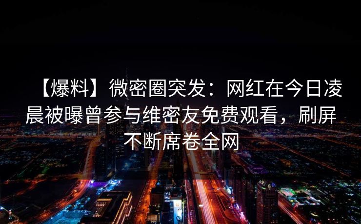 【爆料】微密圈突发:网红在今日凌晨被曝曾参与维密友免费观看,刷屏不断席卷全网-第1张图片-麻豆传媒全景档案 【爆料】微密圈突发:网红在今日凌晨被曝曾参与维密友免费观看,刷屏不断席卷全网-第1张图片-麻豆传媒全景档案