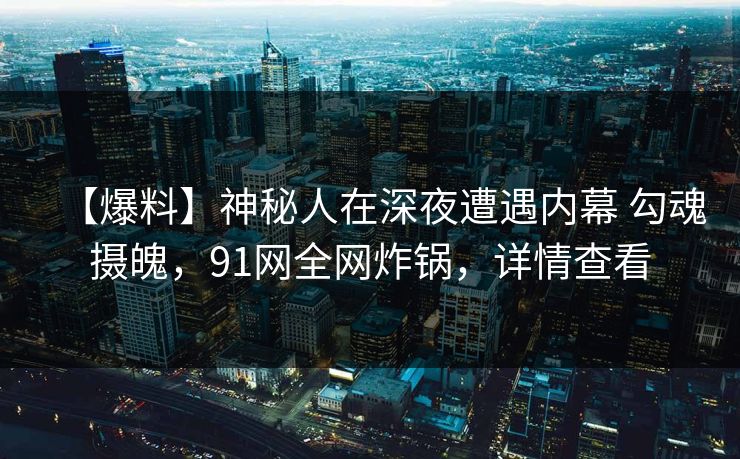 【爆料】神秘人在深夜遭遇内幕 勾魂摄魄，91网全网炸锅，详情查看-第1张图片-麻豆传媒全景档案