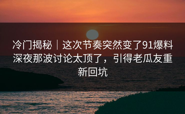 冷门揭秘｜这次节奏突然变了91爆料深夜那波讨论太顶了，引得老瓜友重新回坑-第1张图片-麻豆传媒全景档案