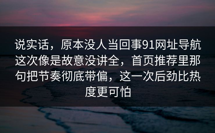 说实话，原本没人当回事91网址导航这次像是故意没讲全，首页推荐里那句把节奏彻底带偏，这一次后劲比热度更可怕-第1张图片-麻豆传媒全景档案