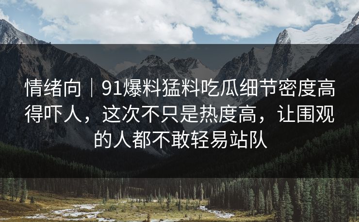 情绪向｜91爆料猛料吃瓜细节密度高得吓人，这次不只是热度高，让围观的人都不敢轻易站队-第1张图片-麻豆传媒全景档案