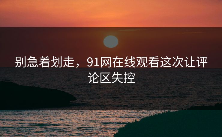 别急着划走，91网在线观看这次让评论区失控-第1张图片-麻豆传媒全景档案