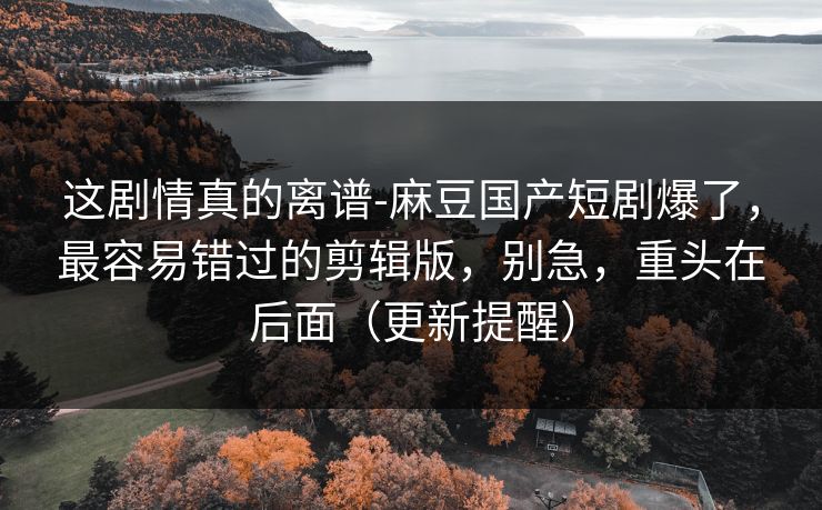 这剧情真的离谱-麻豆国产短剧爆了,最容易错过的剪辑版,别急,重头在后面(更新提醒)-第1张图片-麻豆传媒全景档案 这剧情真的离谱-麻豆国产短剧爆了,最容易错过的剪辑版,别急,重头在后面(更新提醒)-第1张图片-麻豆传媒全景档案