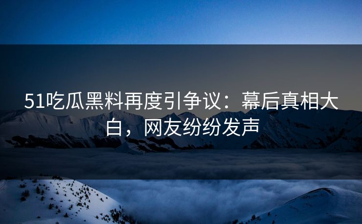 51吃瓜黑料再度引争议：幕后真相大白，网友纷纷发声-第1张图片-麻豆传媒全景档案