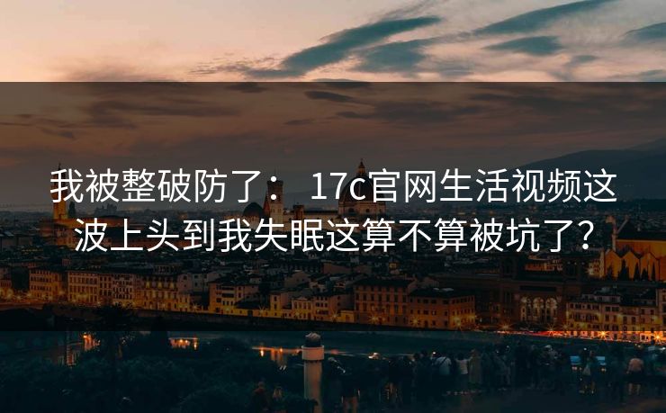我被整破防了： 17c官网生活视频这波上头到我失眠这算不算被坑了？-第1张图片-麻豆传媒全景档案