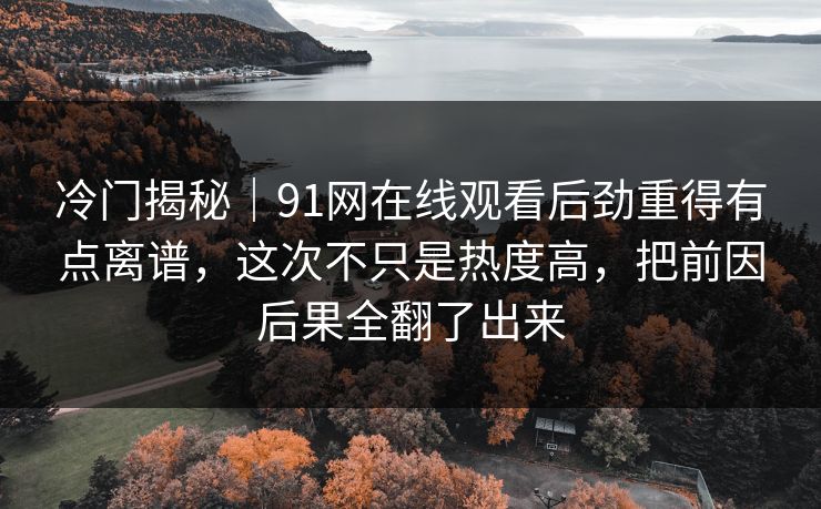 冷门揭秘｜91网在线观看后劲重得有点离谱，这次不只是热度高，把前因后果全翻了出来-第1张图片-麻豆传媒全景档案