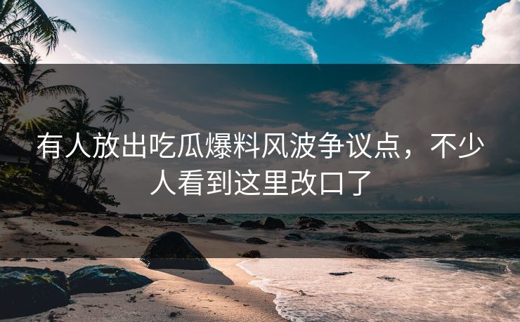 有人放出吃瓜爆料风波争议点，不少人看到这里改口了-第1张图片-麻豆传媒全景档案