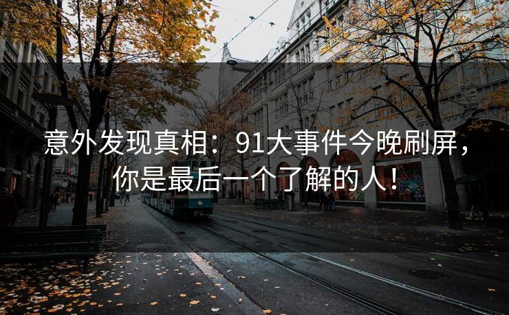 意外发现真相：91大事件今晚刷屏，你是最后一个了解的人！-第1张图片-麻豆传媒全景档案