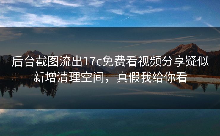 后台截图流出17c免费看视频分享疑似新增清理空间，真假我给你看