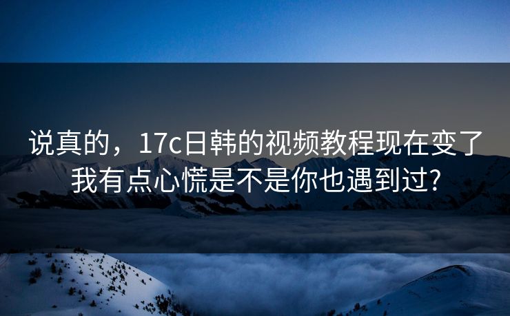 说真的，17c日韩的视频教程现在变了我有点心慌是不是你也遇到过?-第1张图片-麻豆传媒全景档案