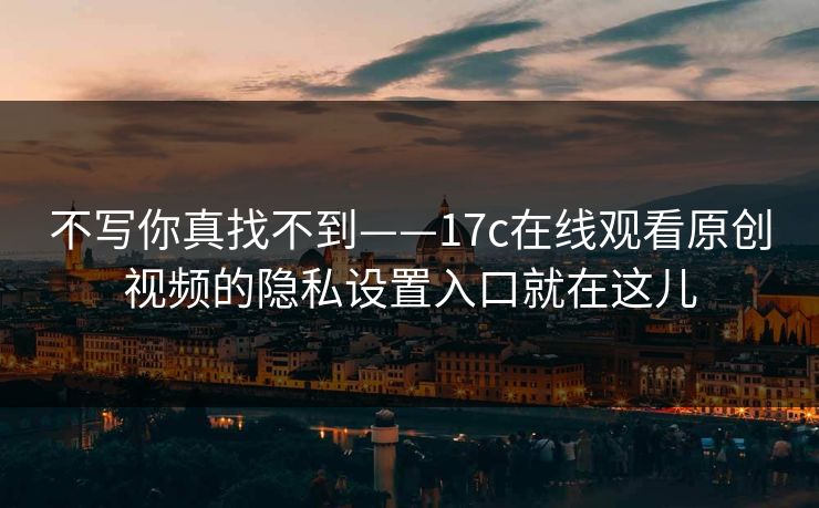不写你真找不到——17c在线观看原创视频的隐私设置入口就在这儿-第1张图片-麻豆传媒全景档案