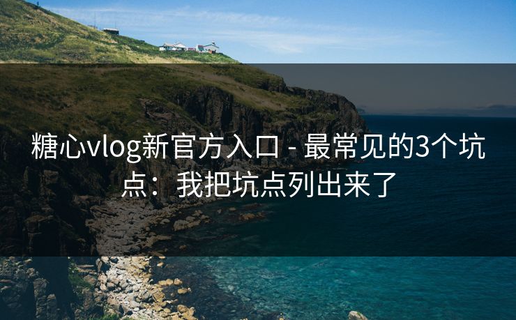 糖心vlog新官方入口 - 最常见的3个坑点：我把坑点列出来了-第1张图片-麻豆传媒全景档案