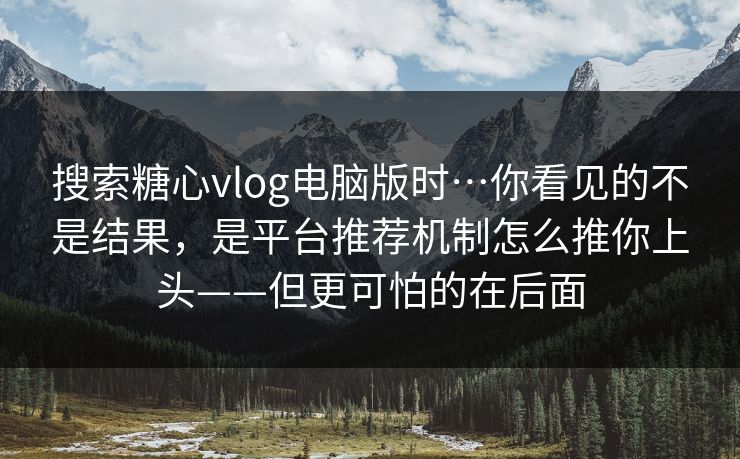 搜索糖心vlog电脑版时…你看见的不是结果，是平台推荐机制怎么推你上头——但更可怕的在后面-第1张图片-麻豆传媒全景档案