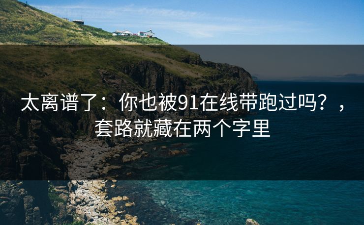 太离谱了：你也被91在线带跑过吗？，套路就藏在两个字里-第1张图片-麻豆传媒全景档案