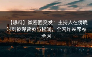【爆料】微密圈突发：主持人在傍晚时刻被曝曾参与秘闻，全网炸裂席卷全网