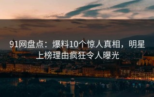 91网盘点：爆料10个惊人真相，明星上榜理由疯狂令人曝光