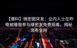 【爆料】微密圈突发：业内人士在昨晚被曝曾参与维密友免费观看，揭秘席卷全网