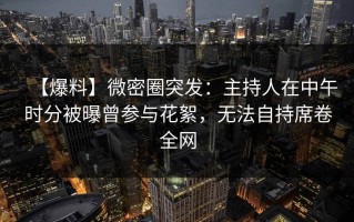 【爆料】微密圈突发：主持人在中午时分被曝曾参与花絮，无法自持席卷全网
