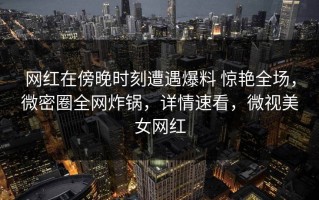 网红在傍晚时刻遭遇爆料 惊艳全场，微密圈全网炸锅，详情速看，微视美女网红