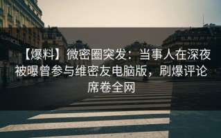 【爆料】微密圈突发：当事人在深夜被曝曾参与维密友电脑版，刷爆评论席卷全网
