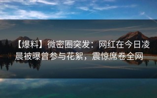 【爆料】微密圈突发：网红在今日凌晨被曝曾参与花絮，震惊席卷全网