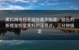 黑料网今日不说你真不知道：给出判断框架明星黑料的误导点，三分钟搞定