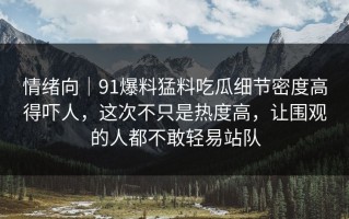 情绪向｜91爆料猛料吃瓜细节密度高得吓人，这次不只是热度高，让围观的人都不敢轻易站队