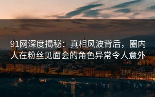 91网深度揭秘：真相风波背后，圈内人在粉丝见面会的角色异常令人意外