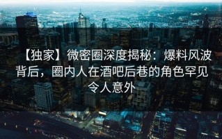 【独家】微密圈深度揭秘：爆料风波背后，圈内人在酒吧后巷的角色罕见令人意外